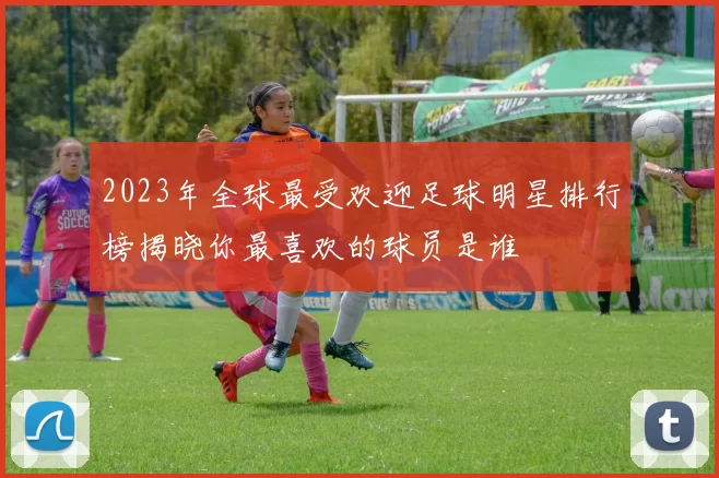 2023年全球最受欢迎足球明星排行榜揭晓你最喜欢的球员是谁