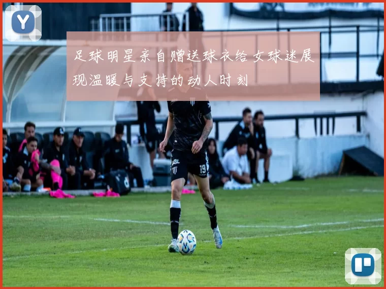 足球明星亲自赠送球衣给女球迷展现温暖与支持的动人时刻