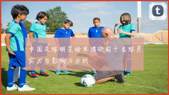 中国足球明星榜单揭晓前十名球员实力与影响力分析