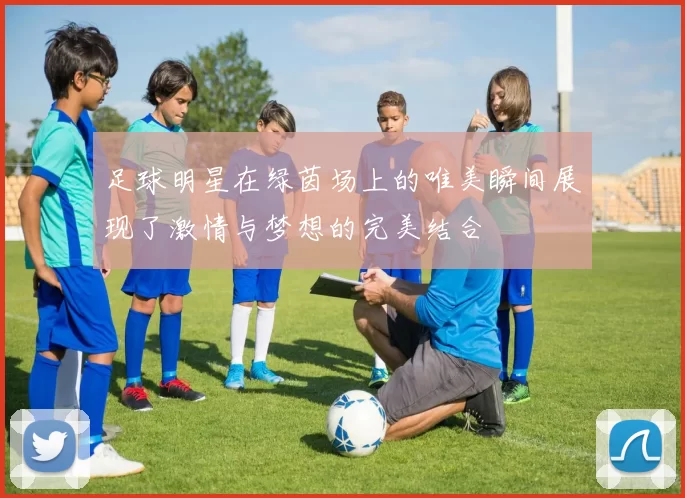 足球明星在绿茵场上的唯美瞬间展现了激情与梦想的完美结合